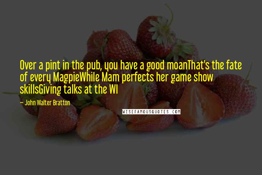 John Walter Bratton Quotes: Over a pint in the pub, you have a good moanThat's the fate of every MagpieWhile Mam perfects her game show skillsGiving talks at the WI