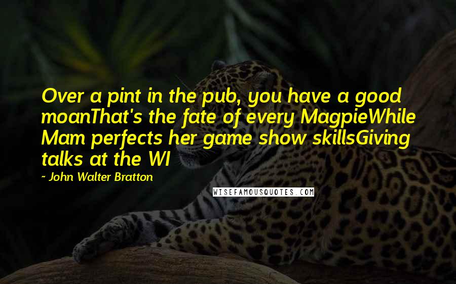 John Walter Bratton Quotes: Over a pint in the pub, you have a good moanThat's the fate of every MagpieWhile Mam perfects her game show skillsGiving talks at the WI