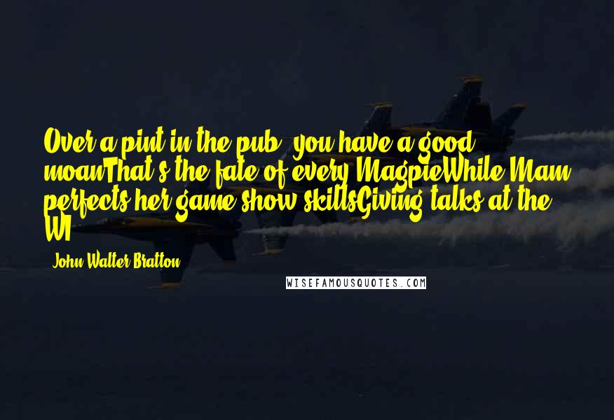 John Walter Bratton Quotes: Over a pint in the pub, you have a good moanThat's the fate of every MagpieWhile Mam perfects her game show skillsGiving talks at the WI