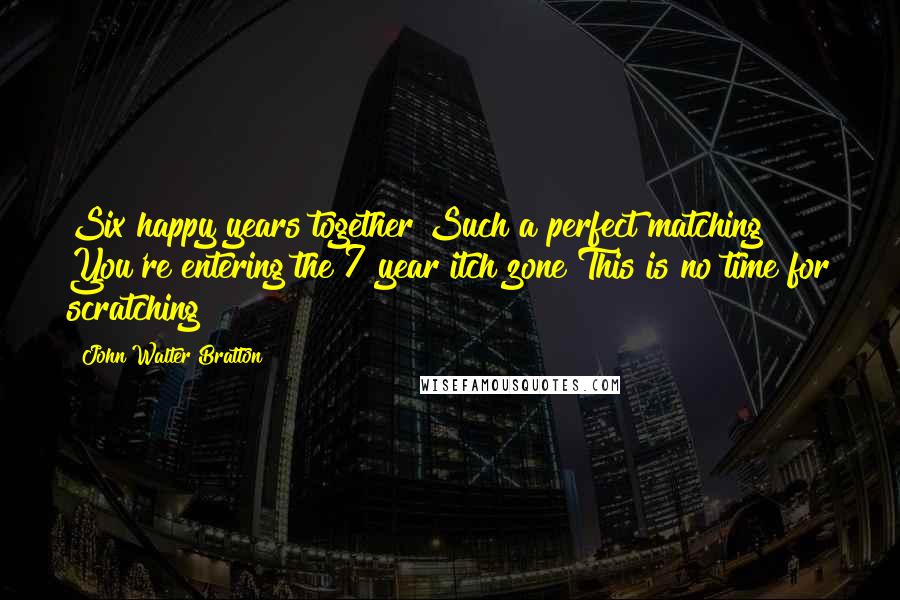 John Walter Bratton Quotes: Six happy years together Such a perfect matching You're entering the 7 year itch zone This is no time for scratching