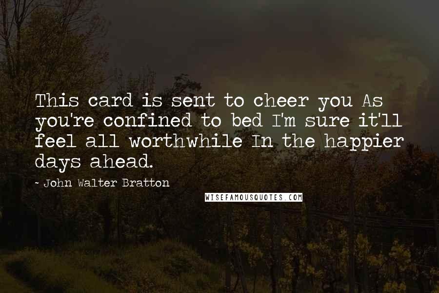 John Walter Bratton Quotes: This card is sent to cheer you As you're confined to bed I'm sure it'll feel all worthwhile In the happier days ahead.