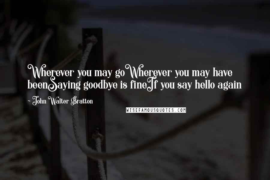 John Walter Bratton Quotes: Wherever you may goWherever you may have beenSaying goodbye is fineIf you say hello again