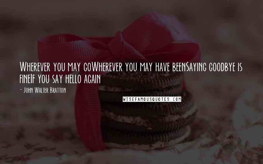 John Walter Bratton Quotes: Wherever you may goWherever you may have beenSaying goodbye is fineIf you say hello again