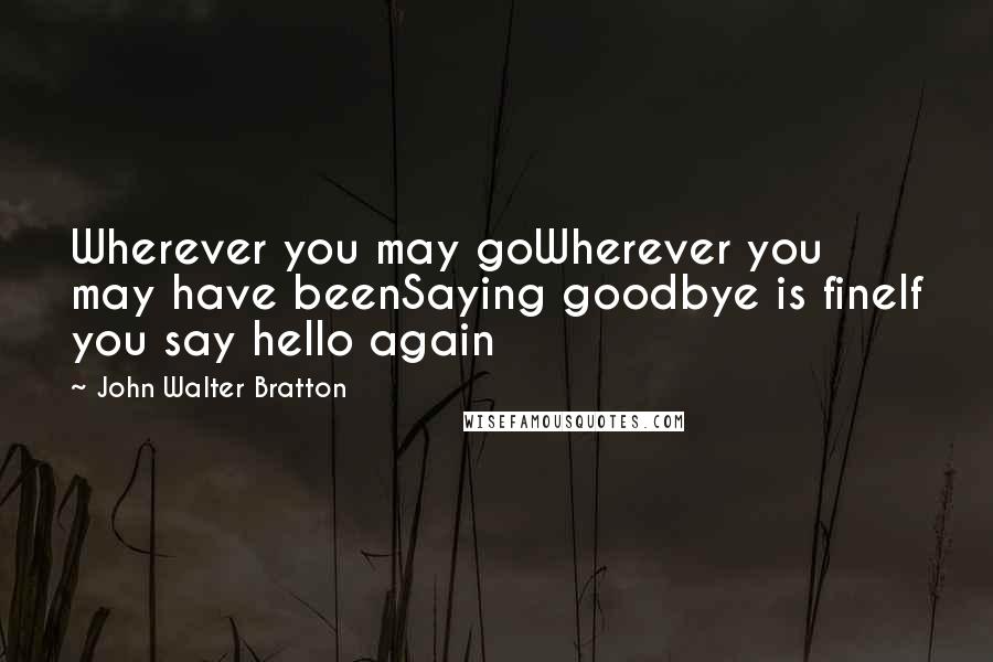 John Walter Bratton Quotes: Wherever you may goWherever you may have beenSaying goodbye is fineIf you say hello again