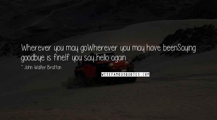 John Walter Bratton Quotes: Wherever you may goWherever you may have beenSaying goodbye is fineIf you say hello again