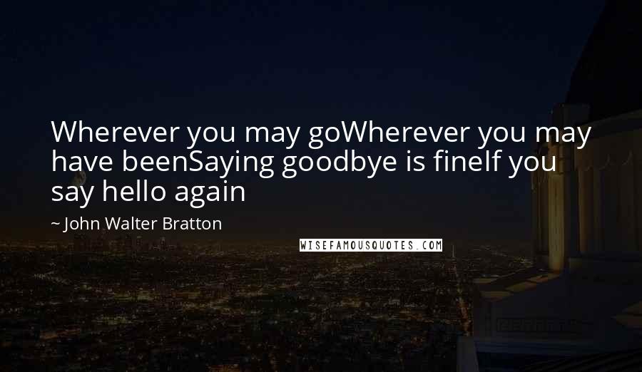 John Walter Bratton Quotes: Wherever you may goWherever you may have beenSaying goodbye is fineIf you say hello again