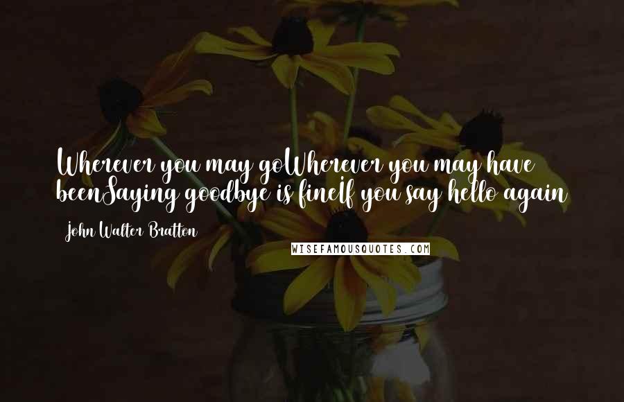 John Walter Bratton Quotes: Wherever you may goWherever you may have beenSaying goodbye is fineIf you say hello again