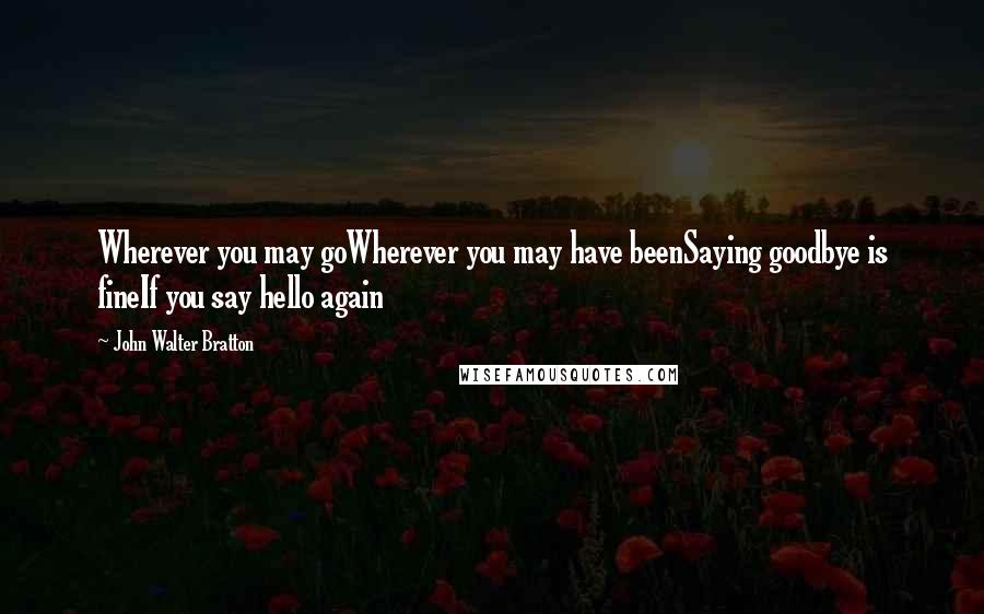 John Walter Bratton Quotes: Wherever you may goWherever you may have beenSaying goodbye is fineIf you say hello again
