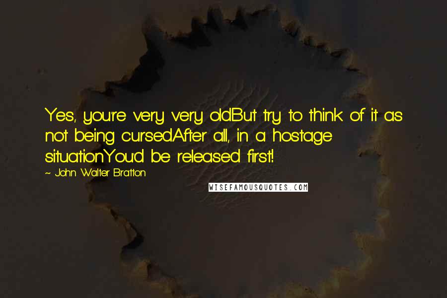 John Walter Bratton Quotes: Yes, you're very very oldBut try to think of it as not being cursedAfter all, in a hostage situationYou'd be released first!