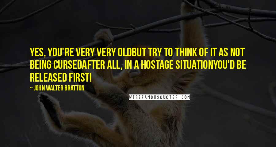 John Walter Bratton Quotes: Yes, you're very very oldBut try to think of it as not being cursedAfter all, in a hostage situationYou'd be released first!