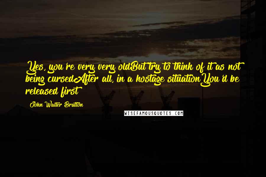 John Walter Bratton Quotes: Yes, you're very very oldBut try to think of it as not being cursedAfter all, in a hostage situationYou'd be released first!