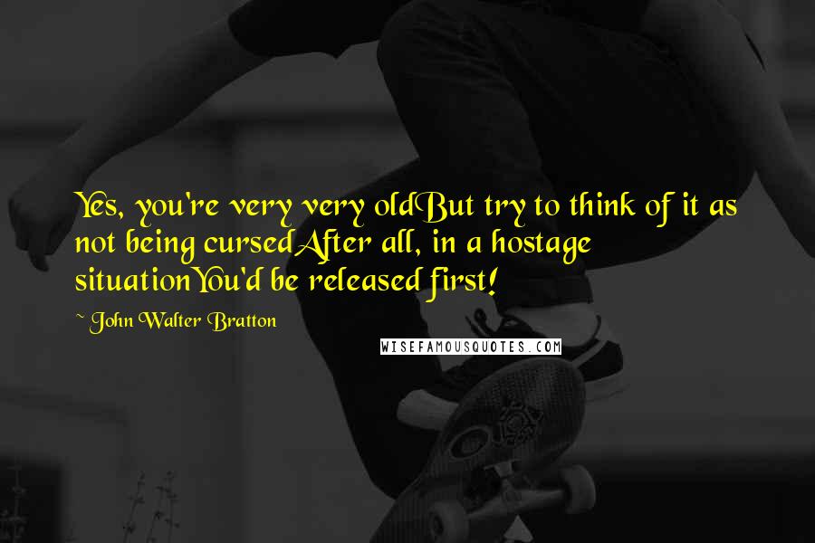 John Walter Bratton Quotes: Yes, you're very very oldBut try to think of it as not being cursedAfter all, in a hostage situationYou'd be released first!