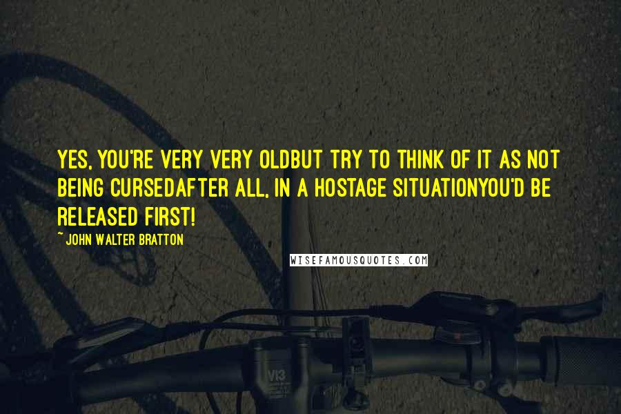 John Walter Bratton Quotes: Yes, you're very very oldBut try to think of it as not being cursedAfter all, in a hostage situationYou'd be released first!