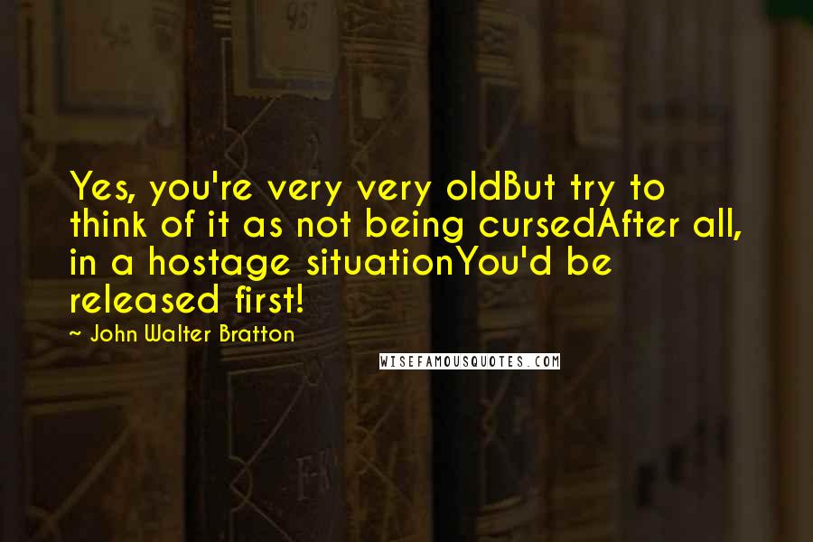 John Walter Bratton Quotes: Yes, you're very very oldBut try to think of it as not being cursedAfter all, in a hostage situationYou'd be released first!