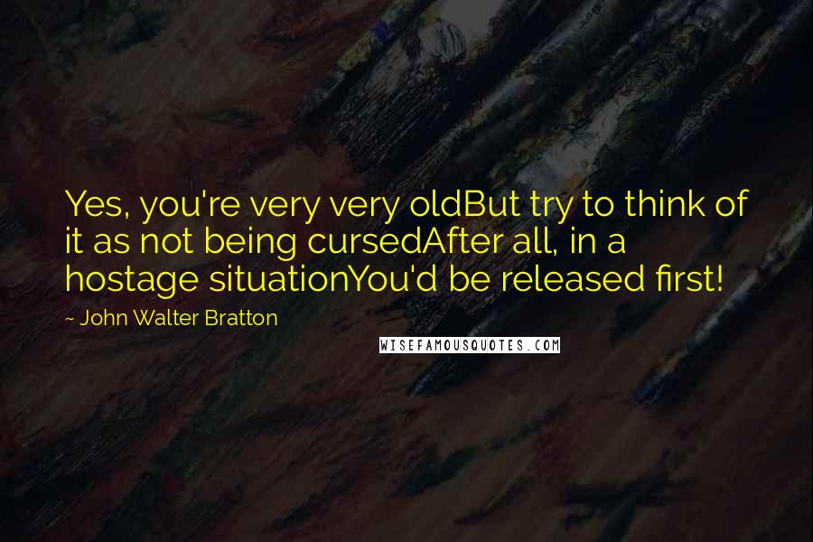 John Walter Bratton Quotes: Yes, you're very very oldBut try to think of it as not being cursedAfter all, in a hostage situationYou'd be released first!