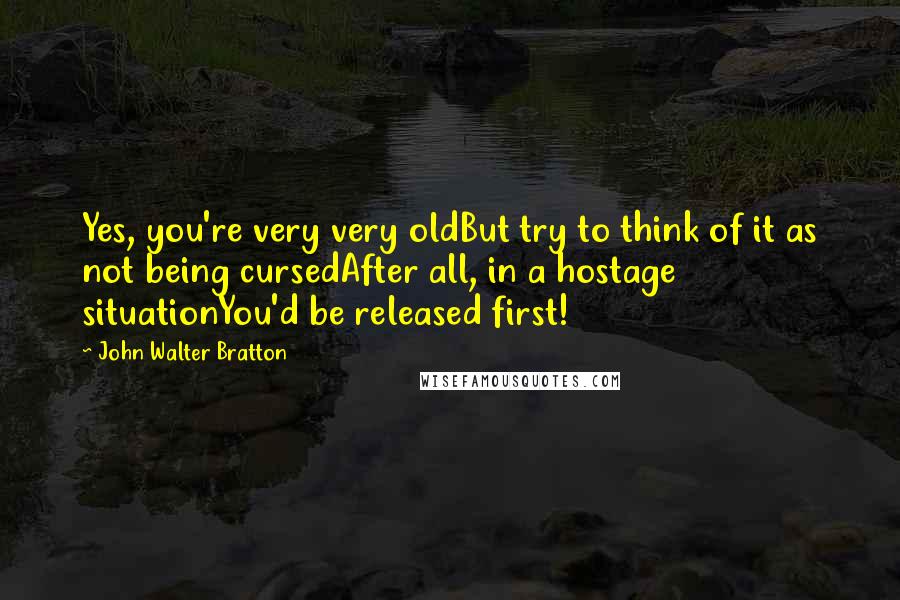 John Walter Bratton Quotes: Yes, you're very very oldBut try to think of it as not being cursedAfter all, in a hostage situationYou'd be released first!