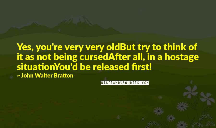 John Walter Bratton Quotes: Yes, you're very very oldBut try to think of it as not being cursedAfter all, in a hostage situationYou'd be released first!