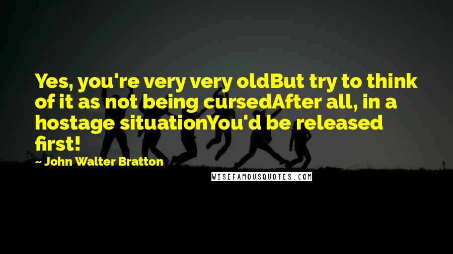 John Walter Bratton Quotes: Yes, you're very very oldBut try to think of it as not being cursedAfter all, in a hostage situationYou'd be released first!