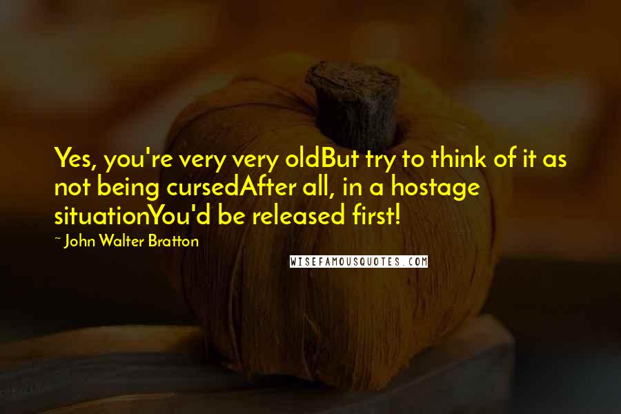 John Walter Bratton Quotes: Yes, you're very very oldBut try to think of it as not being cursedAfter all, in a hostage situationYou'd be released first!