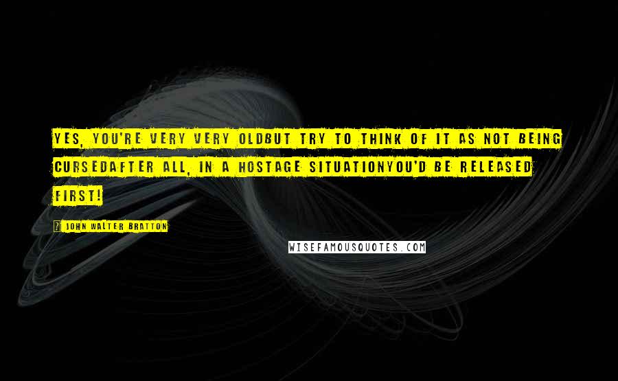 John Walter Bratton Quotes: Yes, you're very very oldBut try to think of it as not being cursedAfter all, in a hostage situationYou'd be released first!