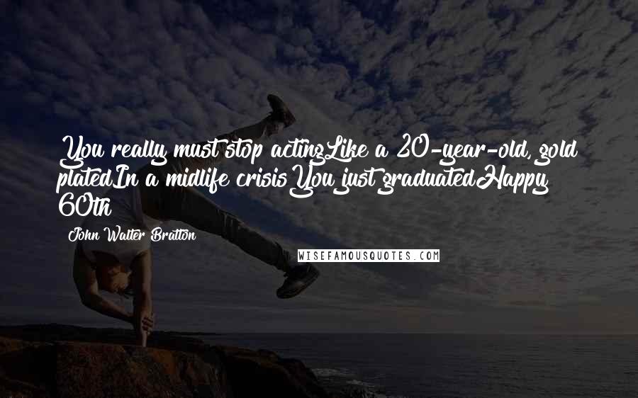 John Walter Bratton Quotes: You really must stop actingLike a 20-year-old, gold platedIn a midlife crisisYou just graduatedHappy 60th