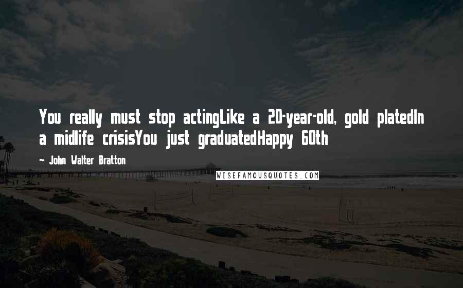 John Walter Bratton Quotes: You really must stop actingLike a 20-year-old, gold platedIn a midlife crisisYou just graduatedHappy 60th