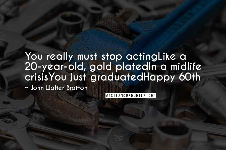 John Walter Bratton Quotes: You really must stop actingLike a 20-year-old, gold platedIn a midlife crisisYou just graduatedHappy 60th