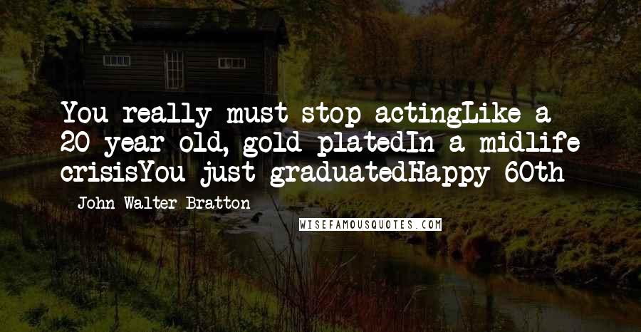 John Walter Bratton Quotes: You really must stop actingLike a 20-year-old, gold platedIn a midlife crisisYou just graduatedHappy 60th