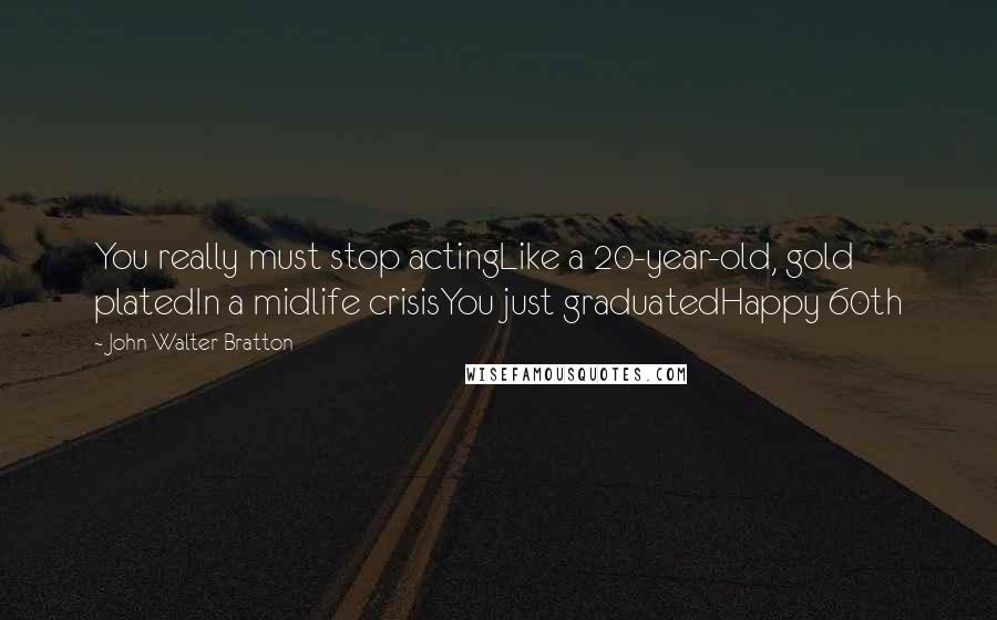 John Walter Bratton Quotes: You really must stop actingLike a 20-year-old, gold platedIn a midlife crisisYou just graduatedHappy 60th