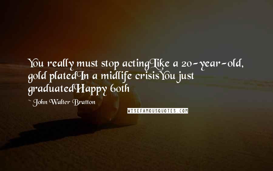 John Walter Bratton Quotes: You really must stop actingLike a 20-year-old, gold platedIn a midlife crisisYou just graduatedHappy 60th