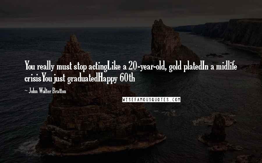 John Walter Bratton Quotes: You really must stop actingLike a 20-year-old, gold platedIn a midlife crisisYou just graduatedHappy 60th