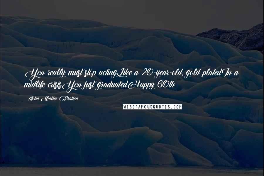 John Walter Bratton Quotes: You really must stop actingLike a 20-year-old, gold platedIn a midlife crisisYou just graduatedHappy 60th