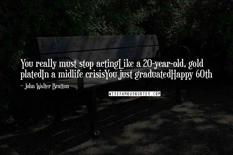 John Walter Bratton Quotes: You really must stop actingLike a 20-year-old, gold platedIn a midlife crisisYou just graduatedHappy 60th