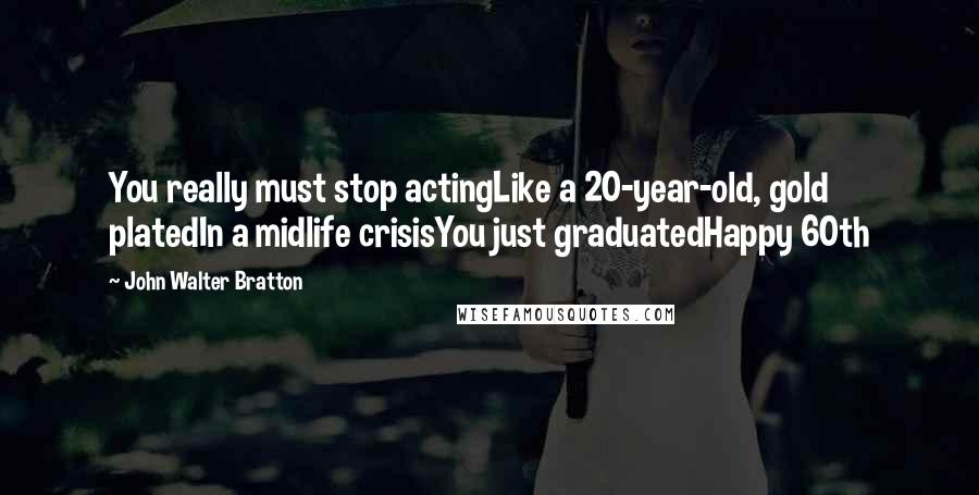 John Walter Bratton Quotes: You really must stop actingLike a 20-year-old, gold platedIn a midlife crisisYou just graduatedHappy 60th