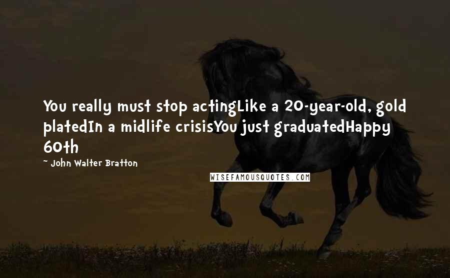 John Walter Bratton Quotes: You really must stop actingLike a 20-year-old, gold platedIn a midlife crisisYou just graduatedHappy 60th