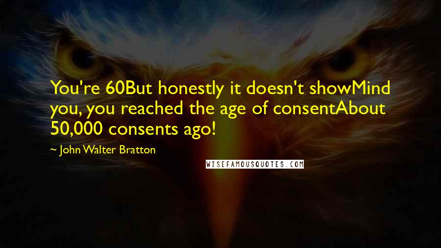 John Walter Bratton Quotes: You're 60But honestly it doesn't showMind you, you reached the age of consentAbout 50,000 consents ago!