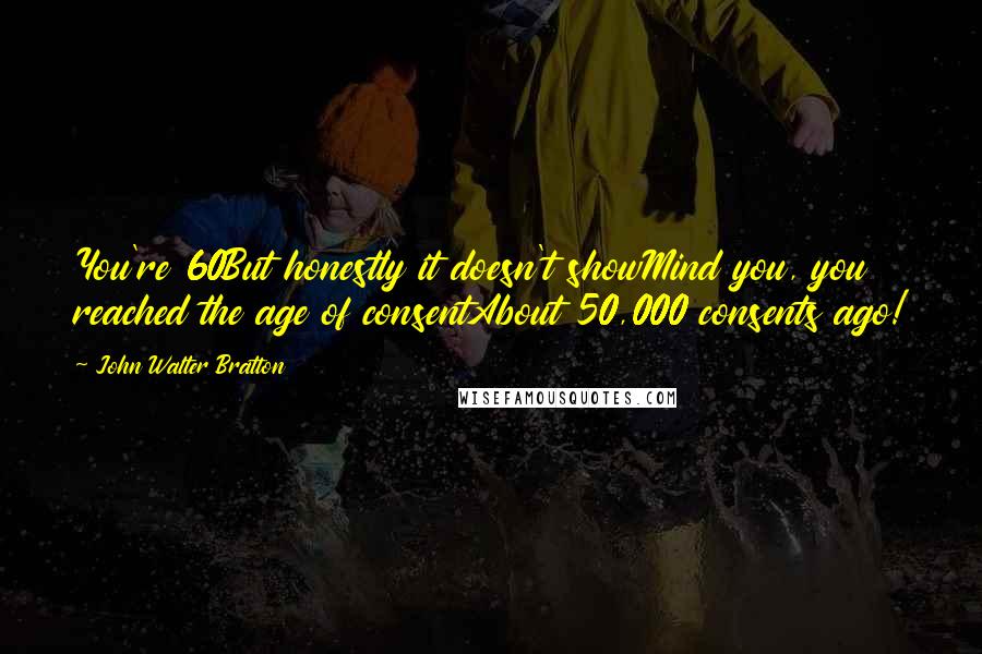 John Walter Bratton Quotes: You're 60But honestly it doesn't showMind you, you reached the age of consentAbout 50,000 consents ago!