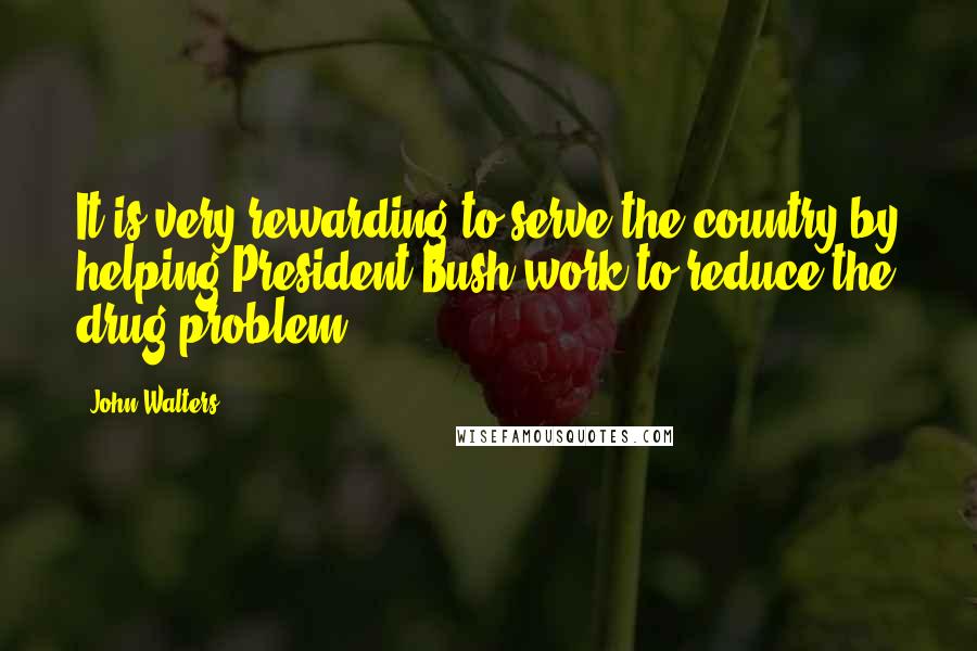 John Walters Quotes: It is very rewarding to serve the country by helping President Bush work to reduce the drug problem.