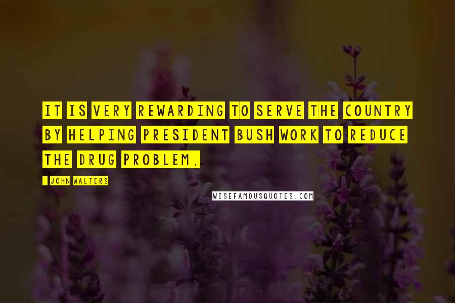 John Walters Quotes: It is very rewarding to serve the country by helping President Bush work to reduce the drug problem.