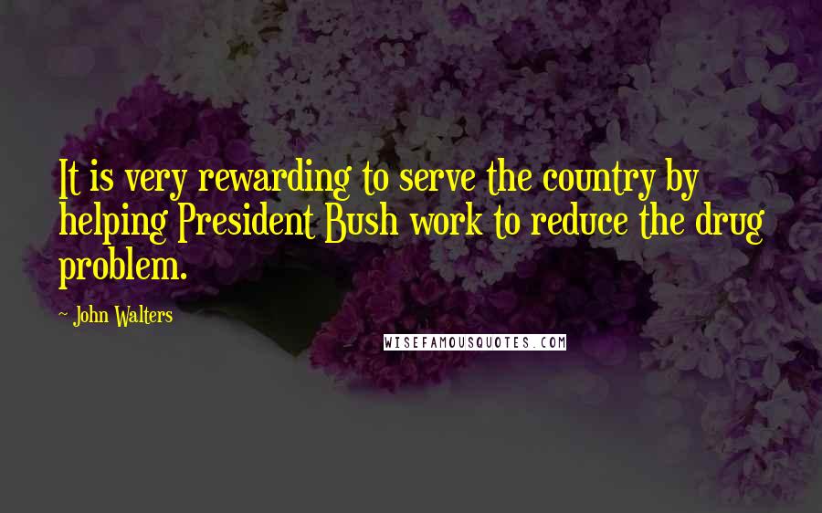 John Walters Quotes: It is very rewarding to serve the country by helping President Bush work to reduce the drug problem.