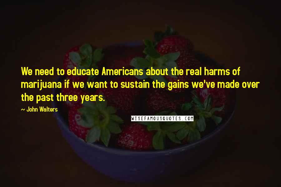 John Walters Quotes: We need to educate Americans about the real harms of marijuana if we want to sustain the gains we've made over the past three years.