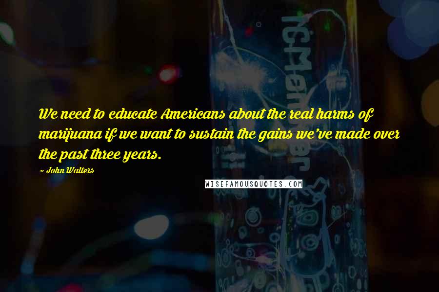 John Walters Quotes: We need to educate Americans about the real harms of marijuana if we want to sustain the gains we've made over the past three years.