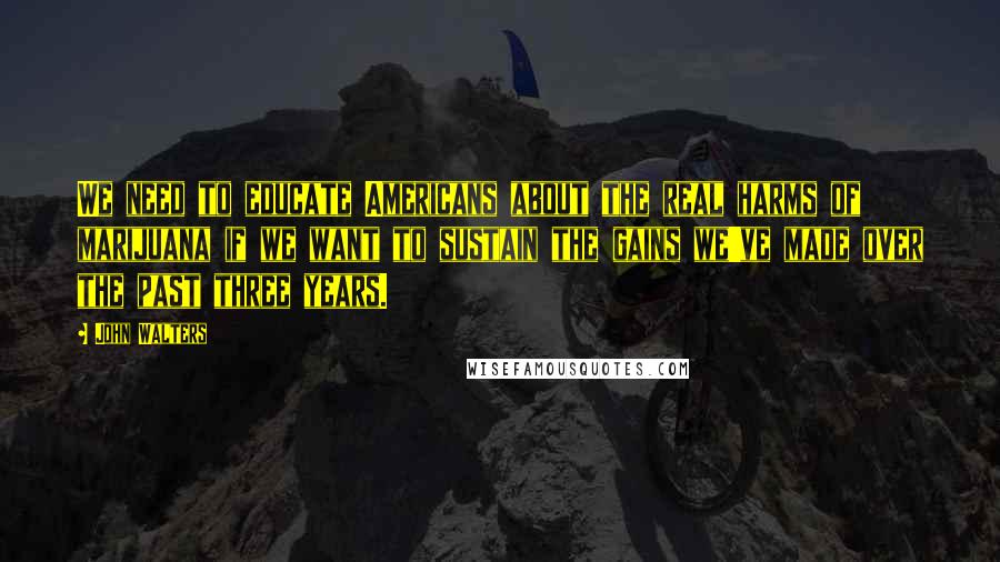 John Walters Quotes: We need to educate Americans about the real harms of marijuana if we want to sustain the gains we've made over the past three years.