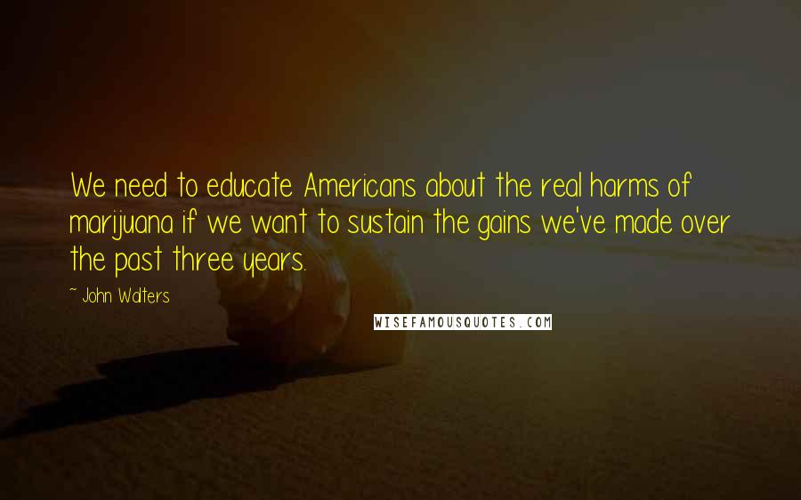 John Walters Quotes: We need to educate Americans about the real harms of marijuana if we want to sustain the gains we've made over the past three years.