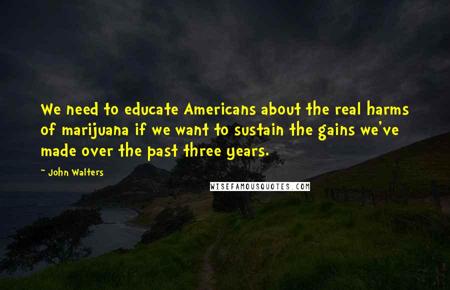 John Walters Quotes: We need to educate Americans about the real harms of marijuana if we want to sustain the gains we've made over the past three years.