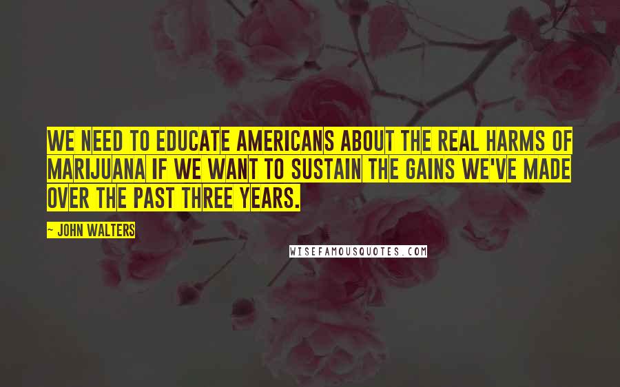 John Walters Quotes: We need to educate Americans about the real harms of marijuana if we want to sustain the gains we've made over the past three years.