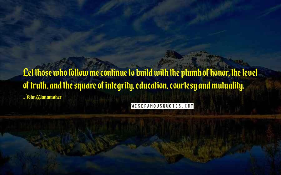 John Wanamaker Quotes: Let those who follow me continue to build with the plumb of honor, the level of truth, and the square of integrity, education, courtesy and mutuality.