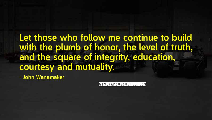 John Wanamaker Quotes: Let those who follow me continue to build with the plumb of honor, the level of truth, and the square of integrity, education, courtesy and mutuality.