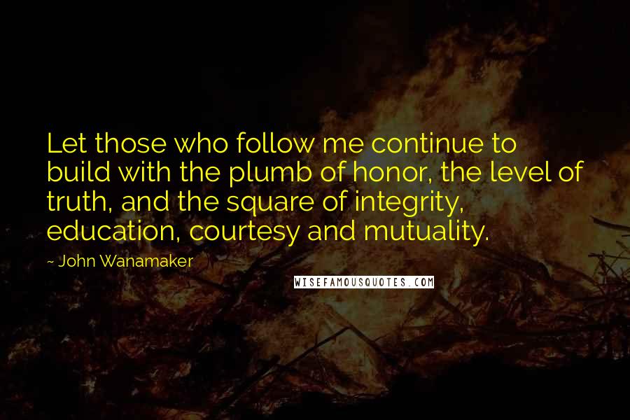 John Wanamaker Quotes: Let those who follow me continue to build with the plumb of honor, the level of truth, and the square of integrity, education, courtesy and mutuality.