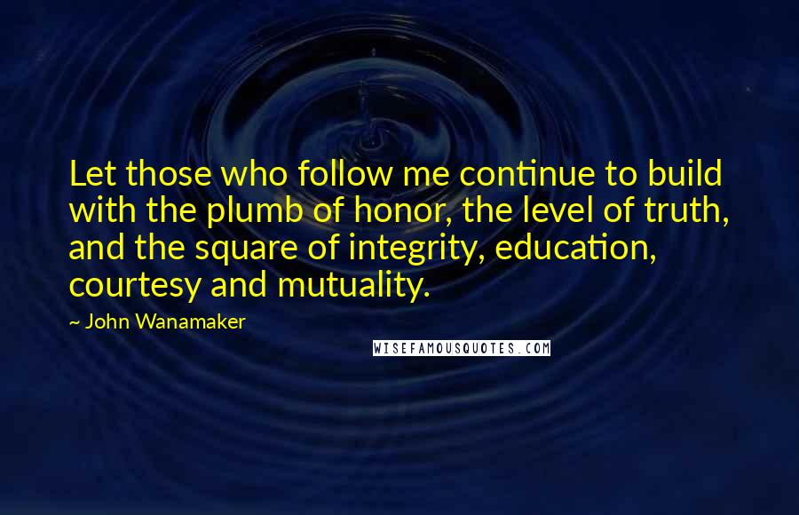 John Wanamaker Quotes: Let those who follow me continue to build with the plumb of honor, the level of truth, and the square of integrity, education, courtesy and mutuality.